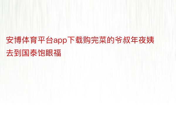 安博体育平台app下载购完菜的爷叔年夜姨去到国泰饱眼福
